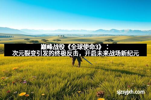 巅峰战役《全球使命3》：次元裂变引发的终极反击，开启未来战场新纪元